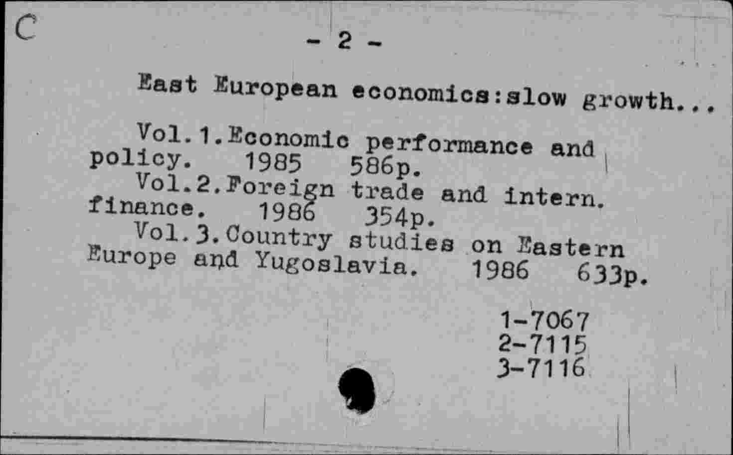 ﻿East European economics:slow growth.
Vol.1.Economic performance and policy. 1985	586p.
Vol.2.Foreign trade and intern, finance. 198b	354p.
Vol.3.Country studies on Eastern Europe and Yugoslavia. 1986	633p.
7067
1-
2-	7115
3-	7116